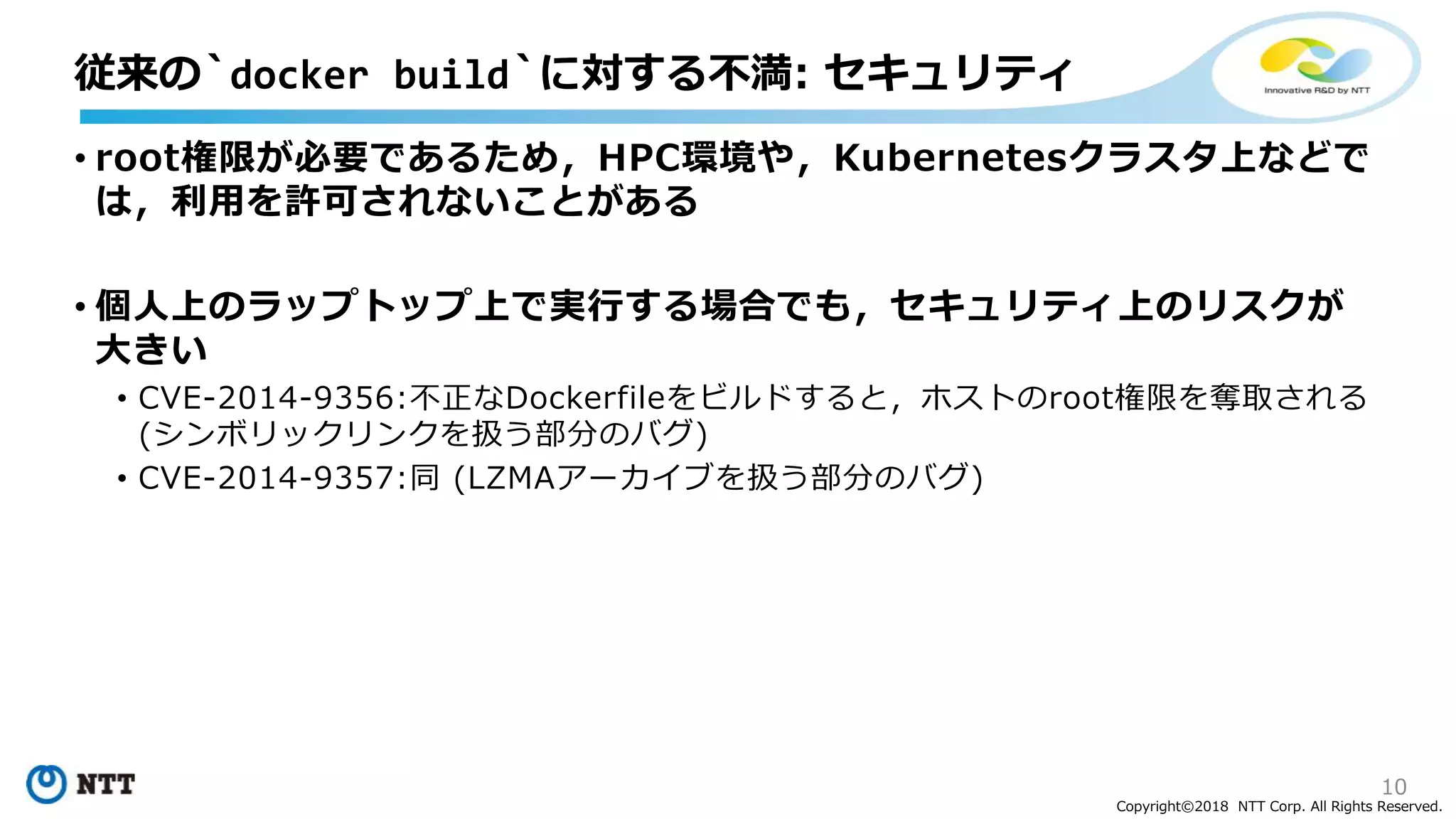 10
Copyright©2018 NTT Corp. All Rights Reserved.
• root権限が必要であるため，HPC環境や，Kubernetesクラスタ上などで
は，利用を許可されないことがある
• 個人上のラップトップ上で実行する場合でも，セキュリティ上のリスクが
大きい
• CVE-2014-9356:不正なDockerfileをビルドすると，ホストのroot権限を奪取される
(シンボリックリンクを扱う部分のバグ)
• CVE-2014-9357:同 (LZMAアーカイブを扱う部分のバグ)
従来の`docker build`に対する不満: セキュリティ
 