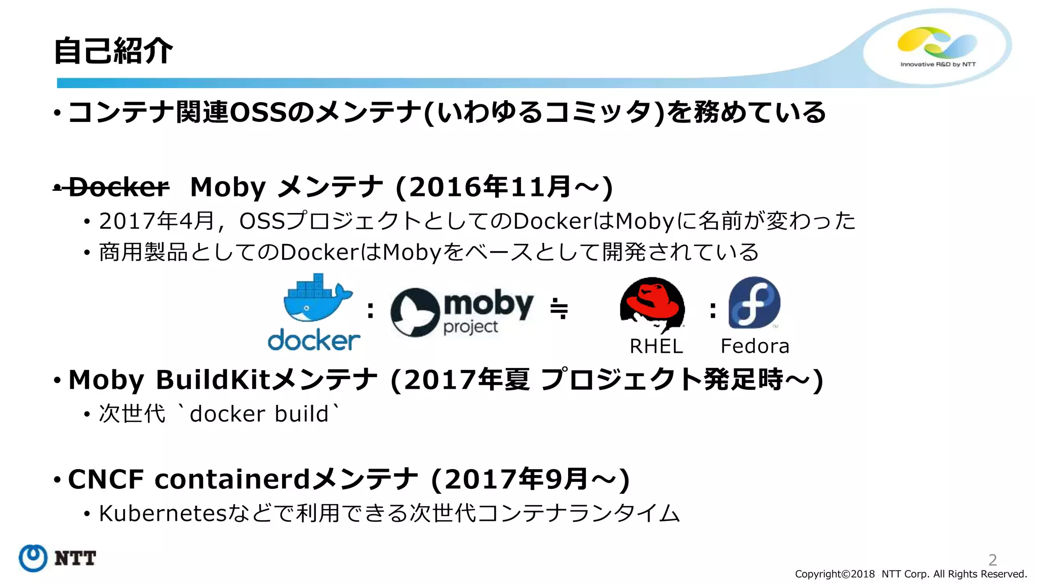 2
Copyright©2018 NTT Corp. All Rights Reserved.
• コンテナ関連OSSのメンテナ(いわゆるコミッタ)を務めている
• Docker Moby メンテナ (2016年11月～)
• 2017年4月，OSSプロジェクトとしてのDockerはMobyに名前が変わった
• 商用製品としてのDockerはMobyをベースとして開発されている
• Moby BuildKitメンテナ (2017年夏 プロジェクト発足時～)
• 次世代 `docker build`
• CNCF containerdメンテナ (2017年9月～)
• Kubernetesなどで利用できる次世代コンテナランタイム
: ≒ :
RHEL Fedora
自己紹介
 