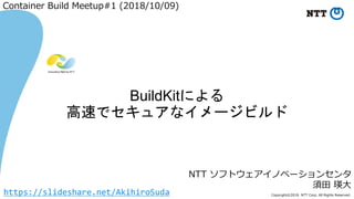 Copyright©2018 NTT Corp. All Rights Reserved.
NTT ソフトウェアイノベーションセンタ
須田 瑛大
BuildKitによる
高速でセキュアなイメージビルド
Container Build Meetup#1 (2018/10/09)
https://slideshare.net/AkihiroSuda
 
