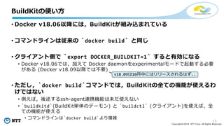 13
Copyright©2018 NTT Corp. All Rights Reserved.
• Docker v18.06以降には，BuildKitが組み込まれている
• コマンドラインは従来の `docker build` と同じ
• クライアント側で `export DOCKER_BUILDKIT=1` すると有効になる
• Docker v18.06では，加えて Docker daemonをexperimentalモードで起動する必要
がある (Docker v18.09以降では不要)
• ただし，`docker build`コマンドでは，BuildKitの全ての機能が使えるわ
けではない
• 例えば，後述するssh-agent連携機能は未だ使えない
• `buildkitd`(BuildKit単体のデーモン) と `buildctl` (クライアント)を使えば，全
ての機能が使える
• コマンドラインは`docker build`より複雑
BuildKitの使い方
v18.09は10月中にはリリースされるはず..
 