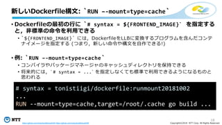 18
Copyright©2018 NTT Corp. All Rights Reserved.
• Dockerfileの最初の行に `# syntax = ${FRONTEND_IMAGE}` を指定する
と，非標準の命令を利用できる
• `${FRONTEND_IMAGE}` には，DockerfileをLLBに変換するプログラムを含んだコンテ
ナイメージを指定する (つまり，新しい命令や構文を自作できる!)
• 例: `RUN –-mount=type=cache`
• コンパイラやパッケージマネージャのキャッシュディレクトリを保持できる
• 将来的には，`# syntax = ...` を指定しなくても標準で利用できるようになるものと
思われる
新しいDockerfile構文: `RUN –-mount=type=cache`
# syntax = tonistiigi/dockerfile:runmount20181002
...
RUN --mount=type=cache,target=/root/.cache go build ...
https://github.com/moby/buildkit/pull/442 https://github.com/moby/buildkit/pull/455
 