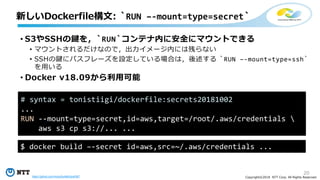 20
Copyright©2018 NTT Corp. All Rights Reserved.
• S3やSSHの鍵を，`RUN`コンテナ内に安全にマウントできる
• マウントされるだけなので，出力イメージ内には残らない
• SSHの鍵にパスフレーズを設定している場合は，後述する `RUN –-mount=type=ssh`
を用いる
• Docker v18.09から利用可能
新しいDockerfile構文: `RUN –-mount=type=secret`
# syntax = tonistiigi/dockerfile:secrets20181002
...
RUN --mount=type=secret,id=aws,target=/root/.aws/credentials 
aws s3 cp s3://... ...
$ docker build –-secret id=aws,src=~/.aws/credentials ...
https://github.com/moby/buildkit/pull/567
 