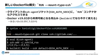21
Copyright©2018 NTT Corp. All Rights Reserved.
• クライアントのssh-agentソケット(SSH_AUTH_SOCK)に，`RUN`コンテナか
らアクセスできる
• Docker v19.03から利用可能となる見込み (buildctlでなら今すぐ使える)
• あるいはv18.09に入るかも
新しいDockerfile構文: `RUN –-mount=type=ssh`
# syntax = tonistiigi/dockerfile:ssh20181005
...
RUN --mount=type=ssh git clone ssh://gitlab.com/...
$ eval $(ssh-agent)
$ ssh-add ~/.ssh/id_rsa
(パスフレーズ入力)
$ buildctl build –-ssh default=$SSH_AUTH_SOCK ...
https://github.com/moby/buildkit/pull/608 https://github.com/moby/buildkit/pull/655
 