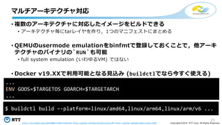 23
Copyright©2018 NTT Corp. All Rights Reserved.
• 複数のアーキテクチャに対応したイメージをビルドできる
• アーキテクチャ毎にtarレイヤを作り，1つのマニフェストにまとめる
• QEMUのusermode emulationをbinfmtで登録しておくことで，他アーキ
テクチャのバイナリの`RUN`も可能
• full system emulation (いわゆるVM) ではない
• Docker v19.XXで利用可能となる見込み (buildctlでなら今すぐ使える)
マルチアーキテクチャ対応
$ buildctl build –-platform=linux/amd64,linux/arm64,linux/arm/v6 ...
https://asciinema.org/a/GYOx4B88r272HWrLTyFwo156s https://github.com/moby/buildkit/pull/499 https://github.com/moby/moby/issues/32487
...
ENV GOOS=$TARGETOS GOARCH=$TARGETARCH
...
 