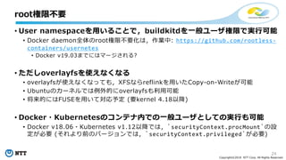 24
Copyright©2018 NTT Corp. All Rights Reserved.
• User namespaceを用いることで，buildkitdを一般ユーザ権限で実行可能
• Docker daemon全体のroot権限不要化は，作業中: https://github.com/rootless-
containers/usernetes
• Docker v19.03までにはマージされる?
• ただしoverlayfsを使えなくなる
• overlayfsが使えなくなっても，XFSならreflinkを用いたCopy-on-Writeが可能
• Ubuntuのカーネルでは例外的にoverlayfsも利用可能
• 将来的にはFUSEを用いて対応予定 (要kernel 4.18以降)
• Docker・Kubernetesのコンテナ内での一般ユーザとしての実行も可能
• Docker v18.06・Kubernetes v1.12以降では，`securityContext.procMount`の設
定が必要 (それより前のバージョンでは，`securityContext.privileged`が必要)
root権限不要
 