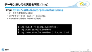 25
Copyright©2018 NTT Corp. All Rights Reserved.
• img: https://github.com/genuinetools/img
• デーモン不要版のBuildKit
• コマンドラインは `docker` とほぼ同じ
• MicrosoftのJessie Frazelleが開発
デーモン無しでの実行も可能 (img)
$ img build –t example.com/foo .
$ img push example.com/foo
$ img save example.com/foo | docker load
 