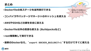 27
Copyright©2018 NTT Corp. All Rights Reserved.
• Dockerfileの各ステージを並列実行できる
• コンパイラやパッケージマネージャのキャッシュを使える
• AWSやSSHなどの鍵を安全に扱える
• Dockerfile以外の言語も使える (Buildpacksなど)
• root権限無しで実行できる
• 最新のDockerなら，`export DOCKER_BUILDKIT=1`するだけですぐに使える
まとめ
従来より30倍以上
速くなることも
 