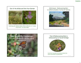 7/4/2016
© Project SOUND
Out of the Wilds and Into Your Garden
Gardening with California Native Plants in Western L.A. County
Project SOUND – 2016 (our 12th year)
© Project SOUND
The Butterfly Container:
creating a butterfly garden using
containers
C.M. Vadheim and T. Drake
CSUDH (emeritus) & Madrona Marsh Preserve
Madrona Marsh Preserve
July 2 & 7, 2016
2016 Season ‐ Rediscovering Eden: 
S. California Gardens  for the 21st Century
© Project SOUND
Part of Rediscovering Eden is
rediscovering our faunal heritage
© Project SOUND
And that includes providing habitat for
local butterflies & pollinators
 