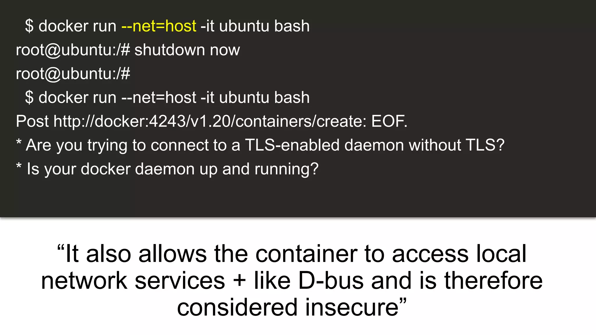 “It also allows the container to access local
network services + like D-bus and is therefore
considered insecure”
$ docker run --net=host -it ubuntu bash
root@ubuntu:/# shutdown now
root@ubuntu:/#
$ docker run --net=host -it ubuntu bash
Post http://docker:4243/v1.20/containers/create: EOF.
* Are you trying to connect to a TLS-enabled daemon without TLS?
* Is your docker daemon up and running?
 