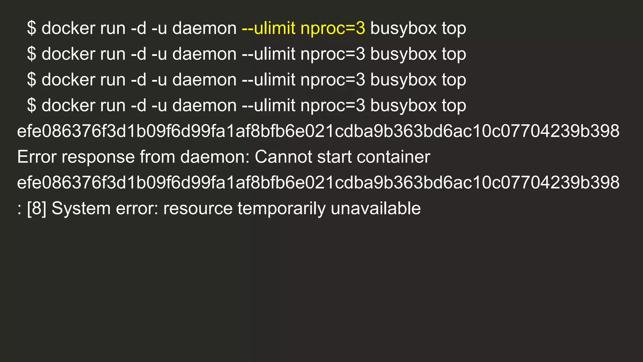 $ docker run -d -u daemon --ulimit nproc=3 busybox top
$ docker run -d -u daemon --ulimit nproc=3 busybox top
$ docker run -d -u daemon --ulimit nproc=3 busybox top
$ docker run -d -u daemon --ulimit nproc=3 busybox top
efe086376f3d1b09f6d99fa1af8bfb6e021cdba9b363bd6ac10c07704239b398
Error response from daemon: Cannot start container
efe086376f3d1b09f6d99fa1af8bfb6e021cdba9b363bd6ac10c07704239b398
: [8] System error: resource temporarily unavailable
 