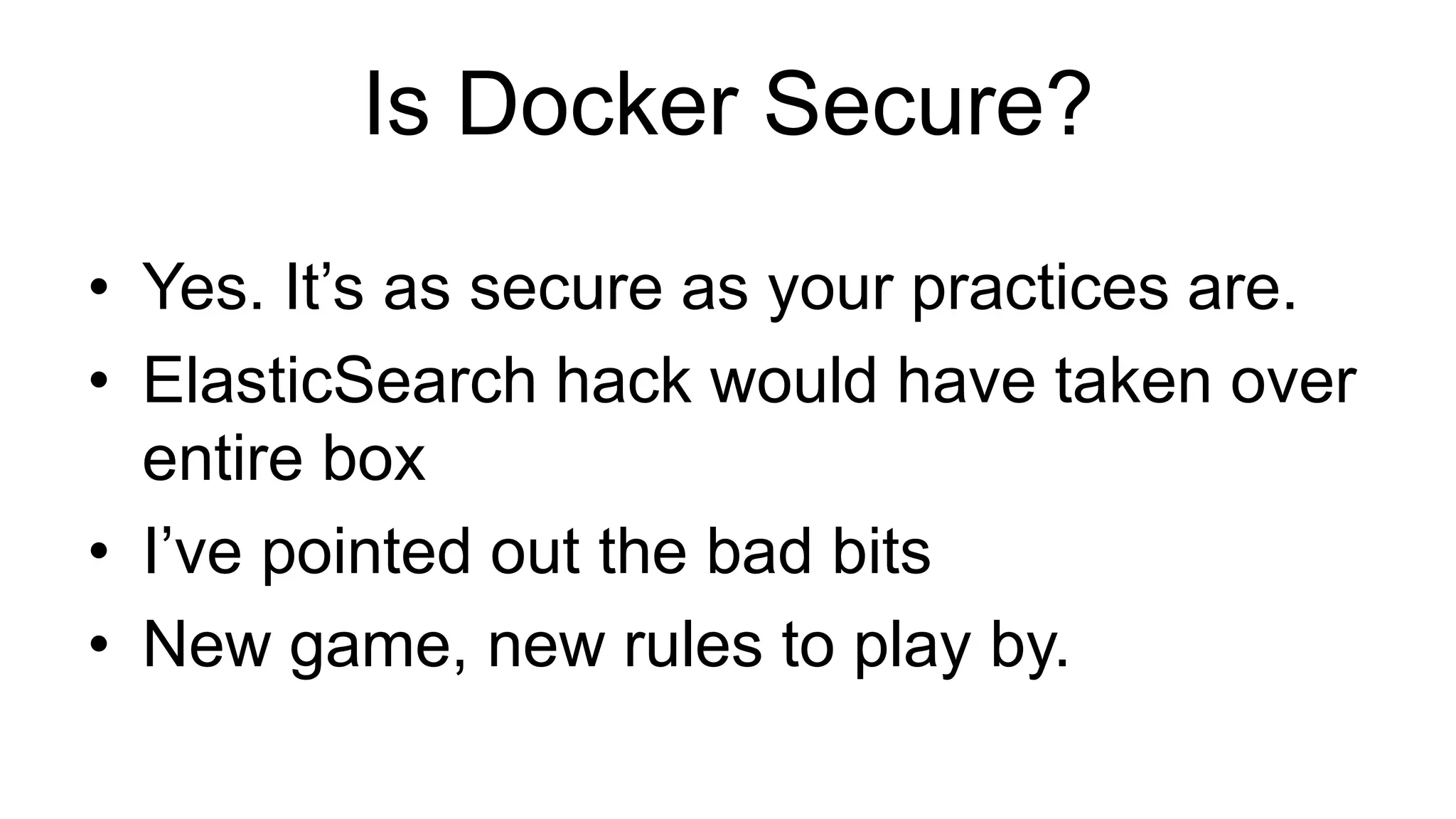 Is Docker Secure?
• Yes. It’s as secure as your practices are.
• ElasticSearch hack would have taken over
entire box
• I’ve pointed out the bad bits
• New game, new rules to play by.
 
