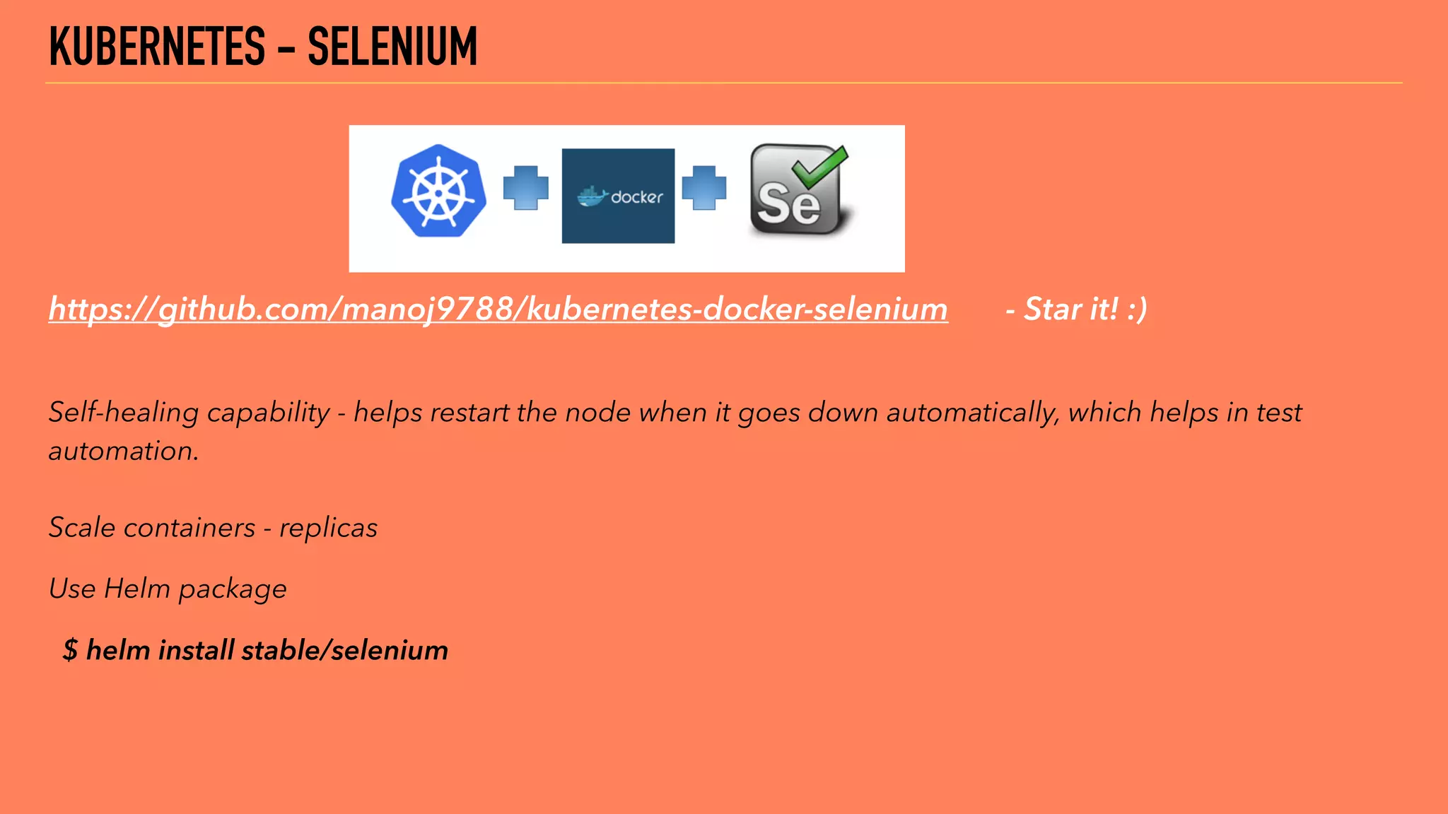 https://github.com/manoj9788/kubernetes-docker-selenium - Star it! :)
 
Self-healing capability - helps restart the node when it goes down automatically, which helps in test
automation. 
 
Scale containers - replicas
Use Helm package
$ helm install stable/selenium
KUBERNETES - SELENIUM
 