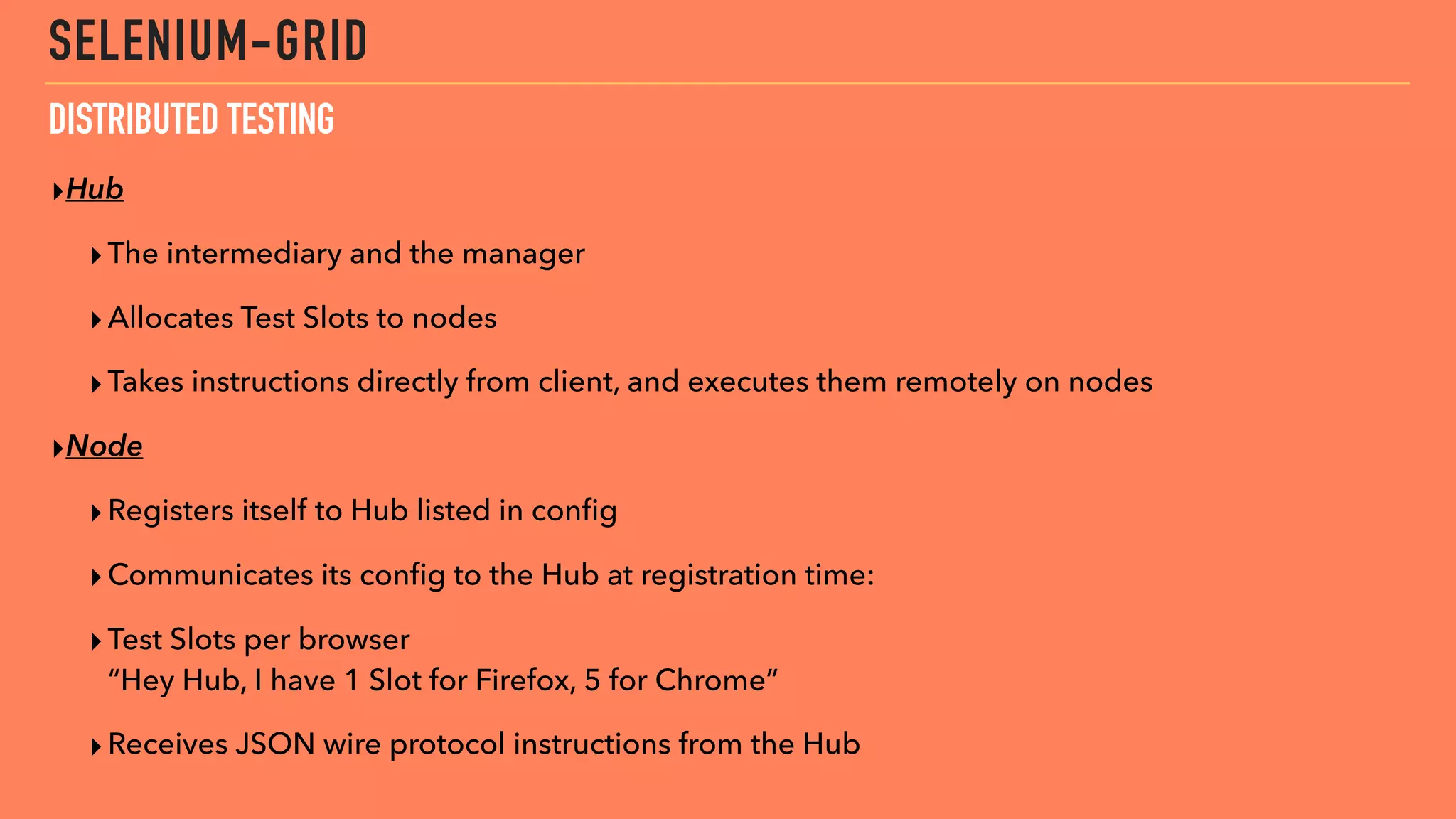 SELENIUM-GRID
▸Hub
▸The intermediary and the manager
▸Allocates Test Slots to nodes
▸Takes instructions directly from client, and executes them remotely on nodes
▸Node
▸Registers itself to Hub listed in conﬁg
▸Communicates its conﬁg to the Hub at registration time:
▸Test Slots per browser 
“Hey Hub, I have 1 Slot for Firefox, 5 for Chrome”
▸Receives JSON wire protocol instructions from the Hub
DISTRIBUTED TESTING
 