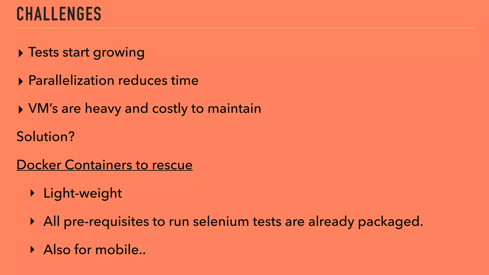 CHALLENGES
▸ Tests start growing
▸ Parallelization reduces time
▸ VM’s are heavy and costly to maintain
Solution?
Docker Containers to rescue
‣ Light-weight
‣ All pre-requisites to run selenium tests are already packaged.
‣ Also for mobile..
 