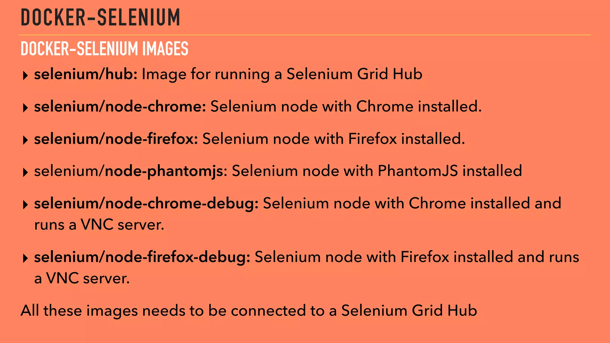 DOCKER-SELENIUM
▸ selenium/hub: Image for running a Selenium Grid Hub
▸ selenium/node-chrome: Selenium node with Chrome installed.
▸ selenium/node-ﬁrefox: Selenium node with Firefox installed.
▸ selenium/node-phantomjs: Selenium node with PhantomJS installed
▸ selenium/node-chrome-debug: Selenium node with Chrome installed and
runs a VNC server.
▸ selenium/node-ﬁrefox-debug: Selenium node with Firefox installed and runs
a VNC server.
All these images needs to be connected to a Selenium Grid Hub
DOCKER-SELENIUM IMAGES
 