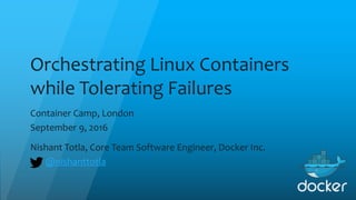 Orchestrating Linux Containers
while Tolerating Failures
Container Camp, London
September 9, 2016
Nishant Totla, Core Team Software Engineer, Docker Inc.
@nishanttotla
 