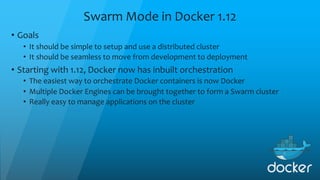 Swarm Mode in Docker 1.12
• Goals
• It should be simple to setup and use a distributed cluster
• It should be seamless to move from development to deployment
• Starting with 1.12, Docker now has inbuilt orchestration
• The easiest way to orchestrate Docker containers is now Docker
• Multiple Docker Engines can be brought together to form a Swarm cluster
• Really easy to manage applications on the cluster
 