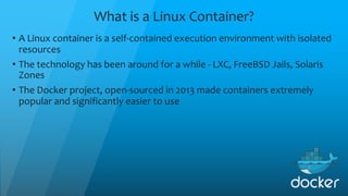 What is a Linux Container?
• A Linux container is a self-contained execution environment with isolated
resources
• The technology has been around for a while - LXC, FreeBSD Jails, Solaris
Zones
• The Docker project, open-sourced in 2013 made containers extremely
popular and significantly easier to use
 
