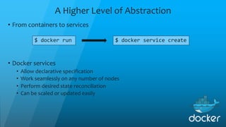 A Higher Level of Abstraction
• From containers to services
$ docker run $ docker service create
• Docker services
• Allow declarative specification
• Work seamlessly on any number of nodes
• Perform desired state reconciliation
• Can be scaled or updated easily
 