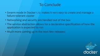 To Conclude
• Swarm mode in Docker 1.12 makes it very easy to create and manage a
failure-tolerant cluster
• Networking and security are handled out of the box
• The service abstraction allows for a declarative specification of how the
application is expected to run
• Much more coming up in the next few releases!
 