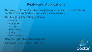 Real-world Applications
• The growth of containers has brought a fresh perspective on deploying
containerized applications, particularly microservices
• This brings up interesting problems
• Infrastructure
• Deployment
• Security
• Networking
• Scaling
• Fault-tolerance
• New tools and abstractions needed
• Container Orchestration is the key!
 