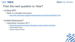 Then the next question is: How?
• Unified API?
• Refer to mailinglist discussion
• http://lists.openstack.org/pipermail/openstack-dev/2016-April/091947.html
• Unified Abstraction?
• OpenStack Container API ?
• https://blueprints.launchpad.net/magnum/+spec/unified-containers
• Kubernetes Driver
• Docker Swarm Driver
 