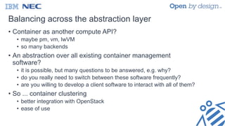 Balancing across the abstraction layer
• Container as another compute API?
• maybe pm, vm, lwVM
• so many backends
• An abstraction over all existing container management
software?
• it is possible, but many questions to be answered, e.g. why?
• do you really need to switch between these software frequently?
• are you willing to develop a client software to interact with all of them?
• So ... container clustering
• better integration with OpenStack
• ease of use
 