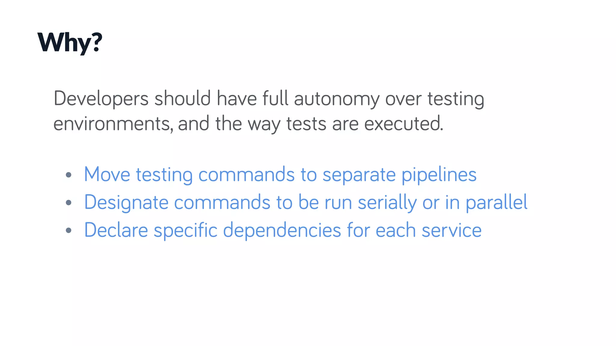 Developers should have full autonomy over testing
environments, and the way tests are executed.
• Move testing commands to separate pipelines
• Designate commands to be run serially or in parallel
• Declare specific dependencies for each service
Why?
 