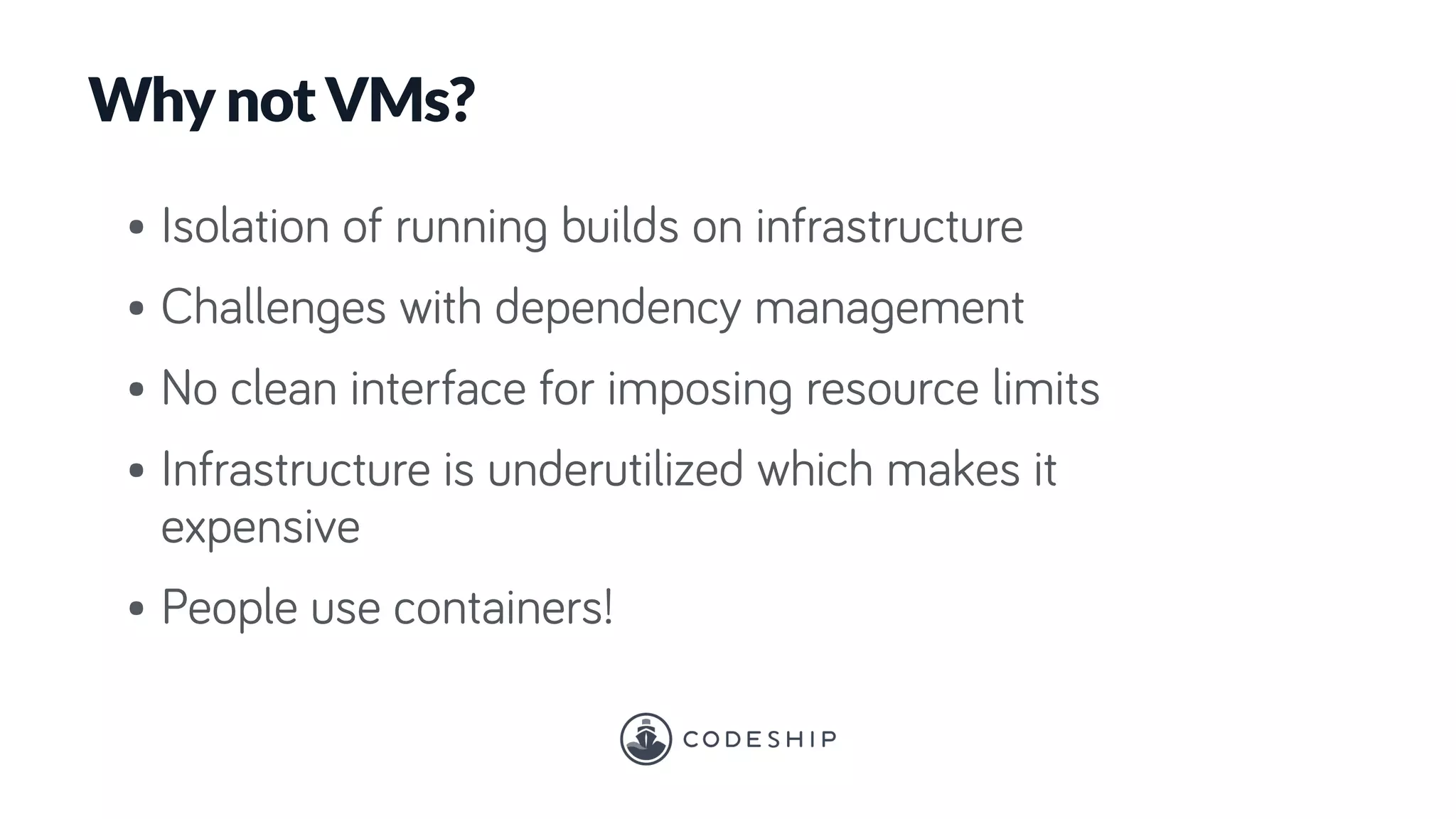 Why not VMs?
• Isolation of running builds on infrastructure
• Challenges with dependency management
• No clean interface for imposing resource limits
• Infrastructure is underutilized which makes it
expensive
• People use containers!
 