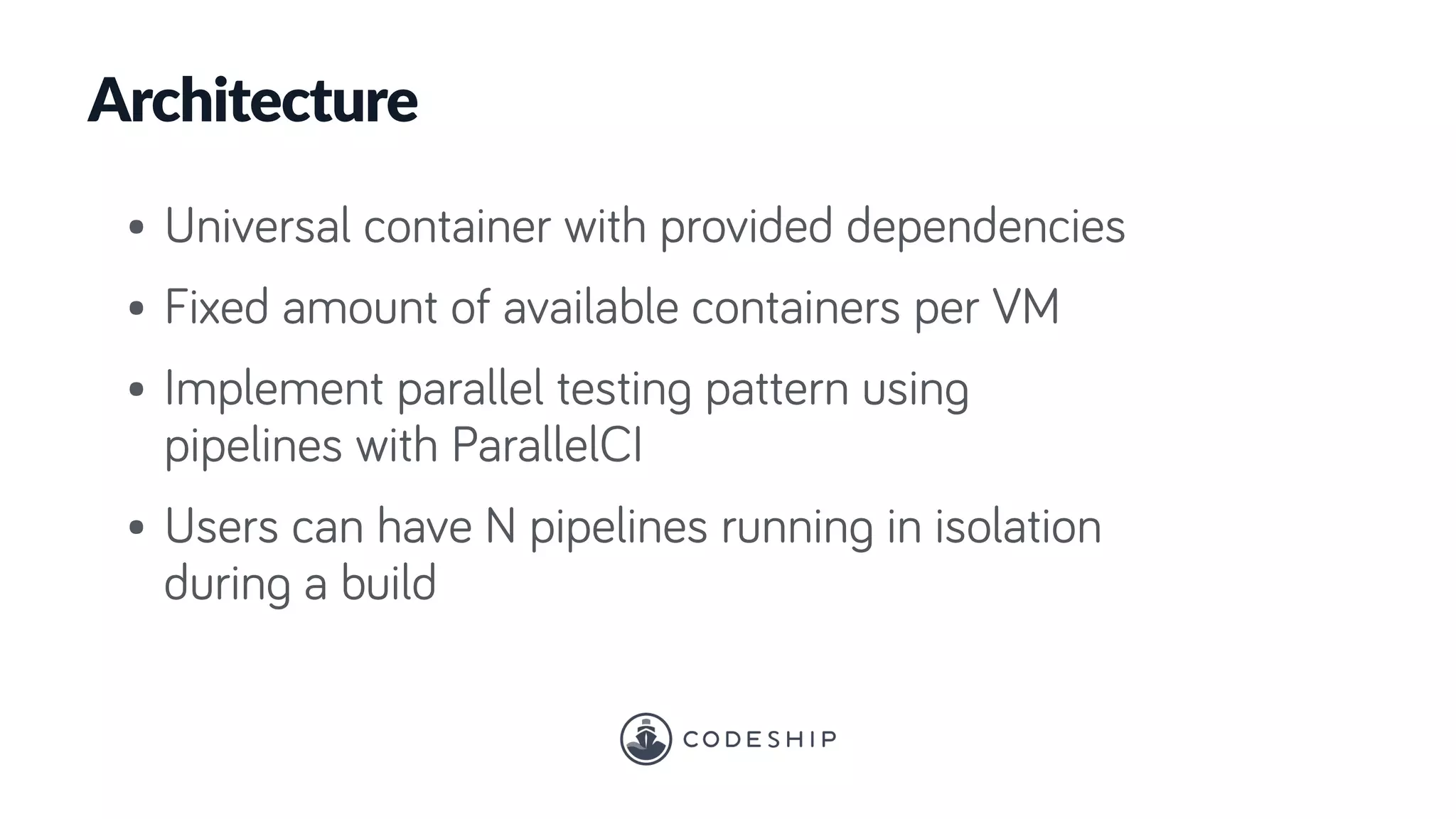Architecture
• Universal container with provided dependencies
• Fixed amount of available containers per VM
• Implement parallel testing pattern using
pipelines with ParallelCI
• Users can have N pipelines running in isolation
during a build
 