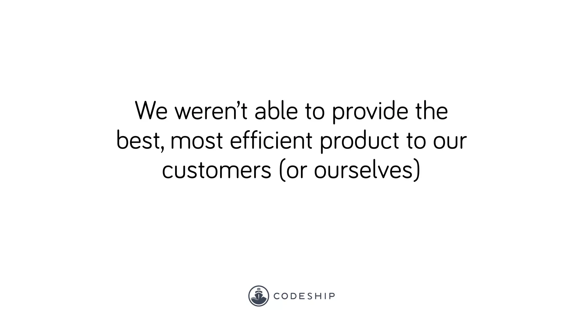 We weren’t able to provide the
best, most efficient product to our
customers (or ourselves)
 