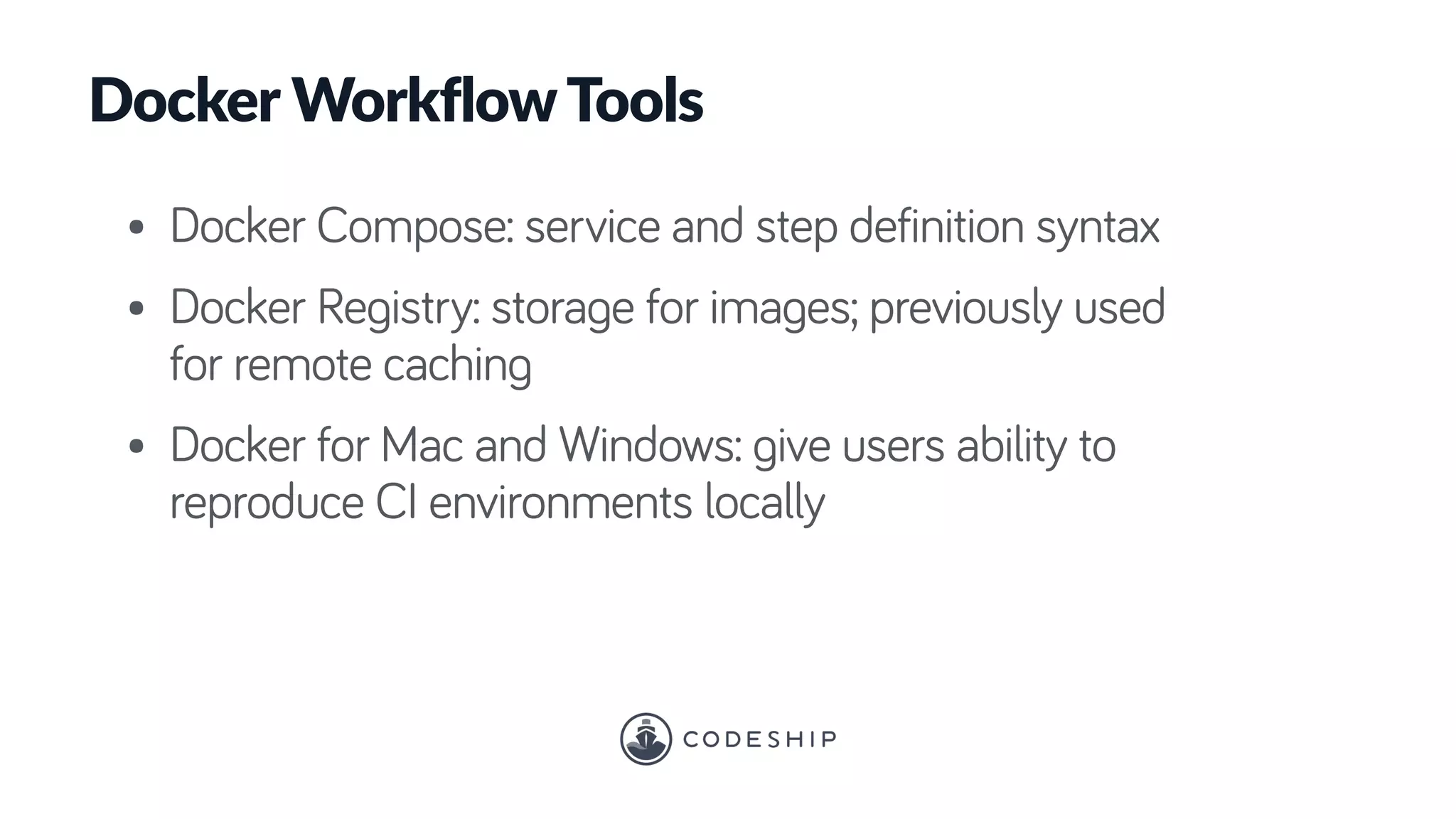 Docker WorkflowTools
• Docker Compose: service and step definition syntax
• Docker Registry: storage for images; previously used
for remote caching
• Docker for Mac and Windows: give users ability to
reproduce CI environments locally
 