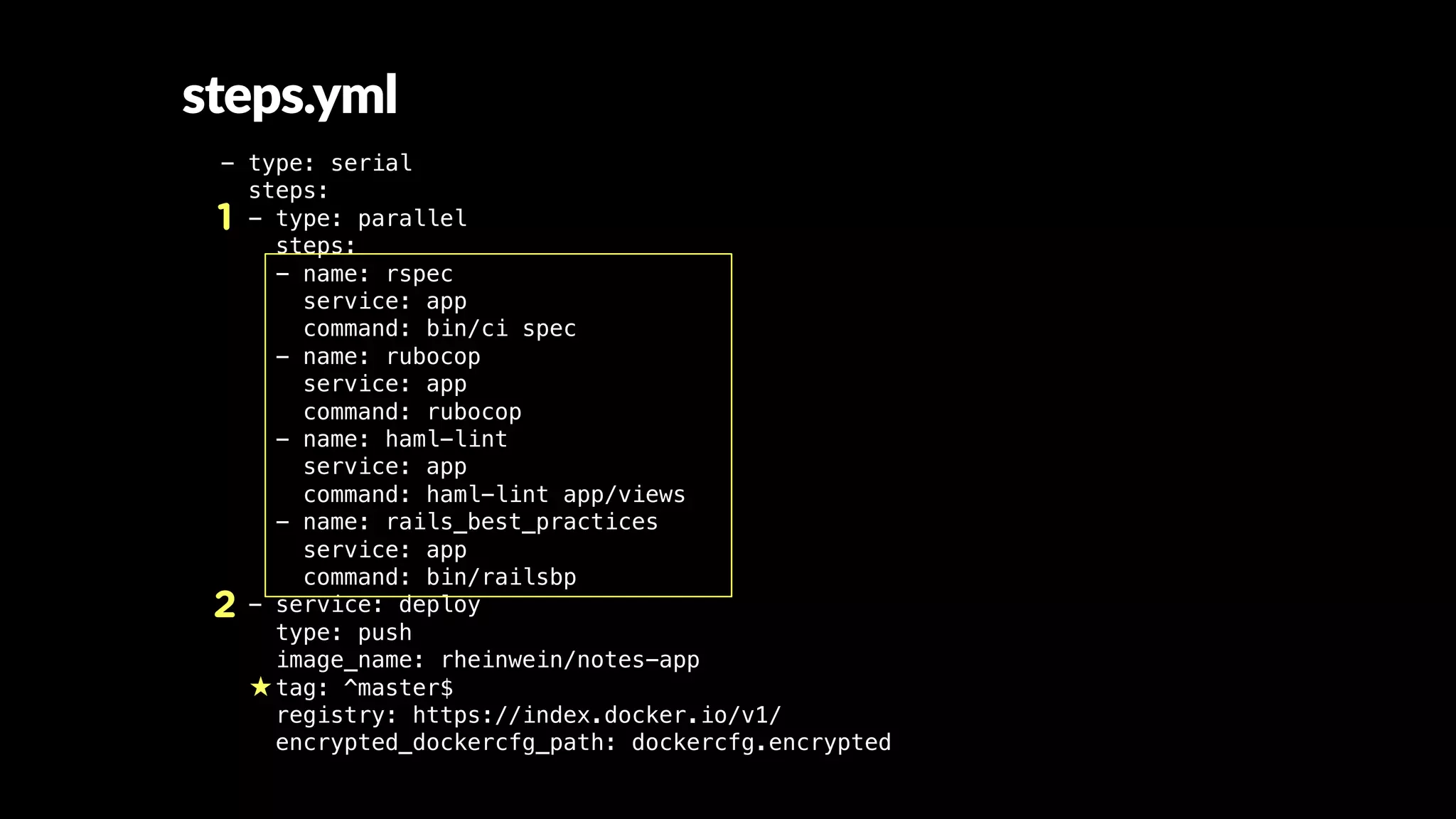 - type: serial
steps:
- type: parallel
steps:
- name: rspec
service: app
command: bin/ci spec
- name: rubocop
service: app
command: rubocop
- name: haml-lint
service: app
command: haml-lint app/views
- name: rails_best_practices
service: app
command: bin/railsbp
- service: deploy
type: push
image_name: rheinwein/notes-app
tag: ^master$
registry: https://index.docker.io/v1/
encrypted_dockercfg_path: dockercfg.encrypted
1
2
steps.yml
 