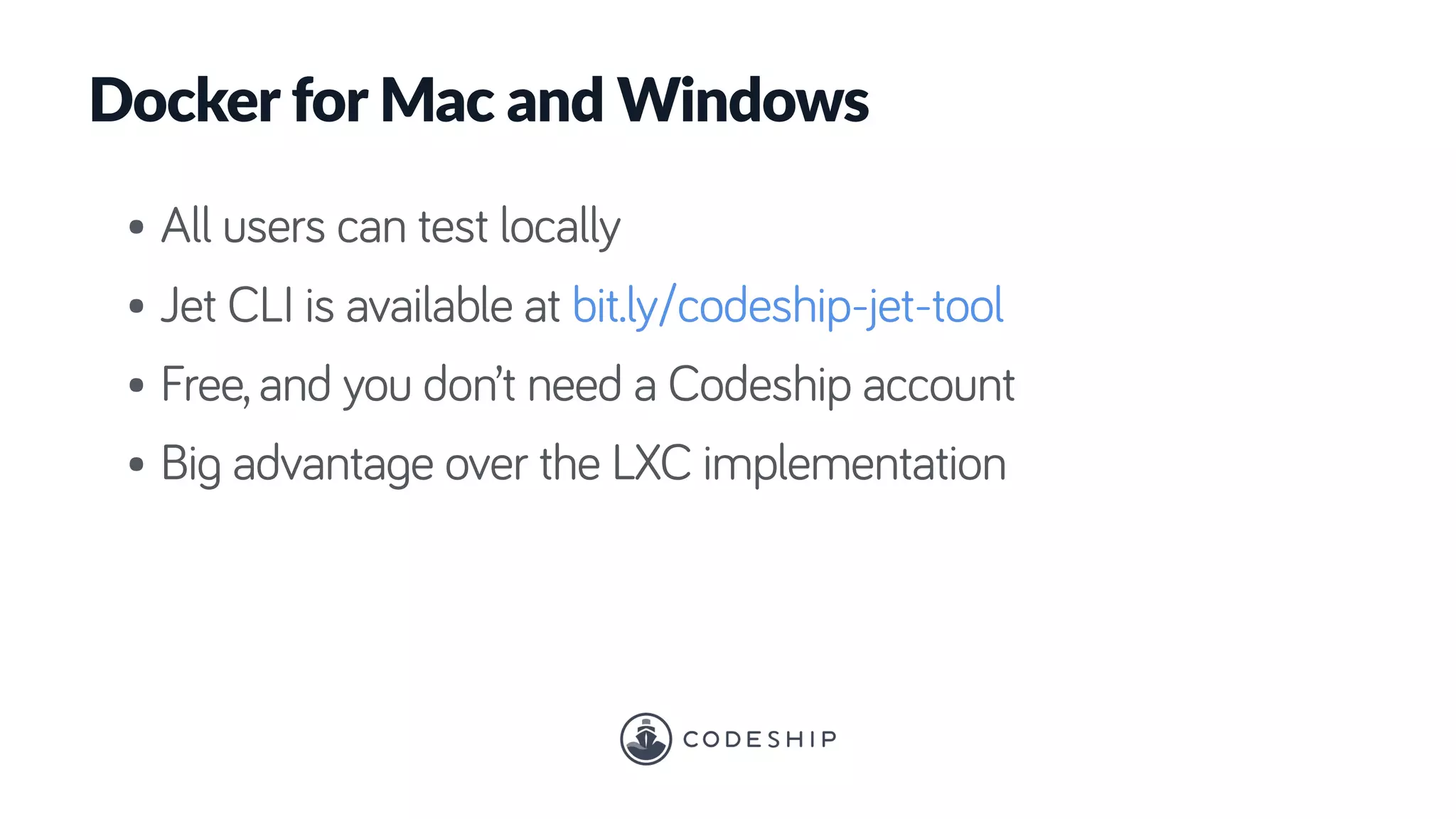 Docker for Mac and Windows
• All users can test locally
• Jet CLI is available at bit.ly/codeship-jet-tool
• Free, and you don’t need a Codeship account
• Big advantage over the LXC implementation
 