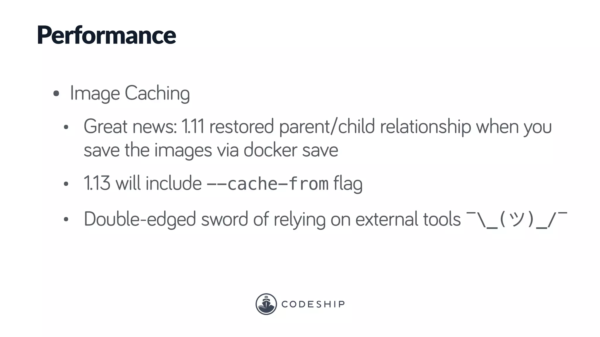 Performance
• Image Caching
• Great news: 1.11 restored parent/child relationship when you
save the images via docker save
• 1.13 will include --cache-from flag
• Double-edged sword of relying on external tools ¯_( )_/¯
 
