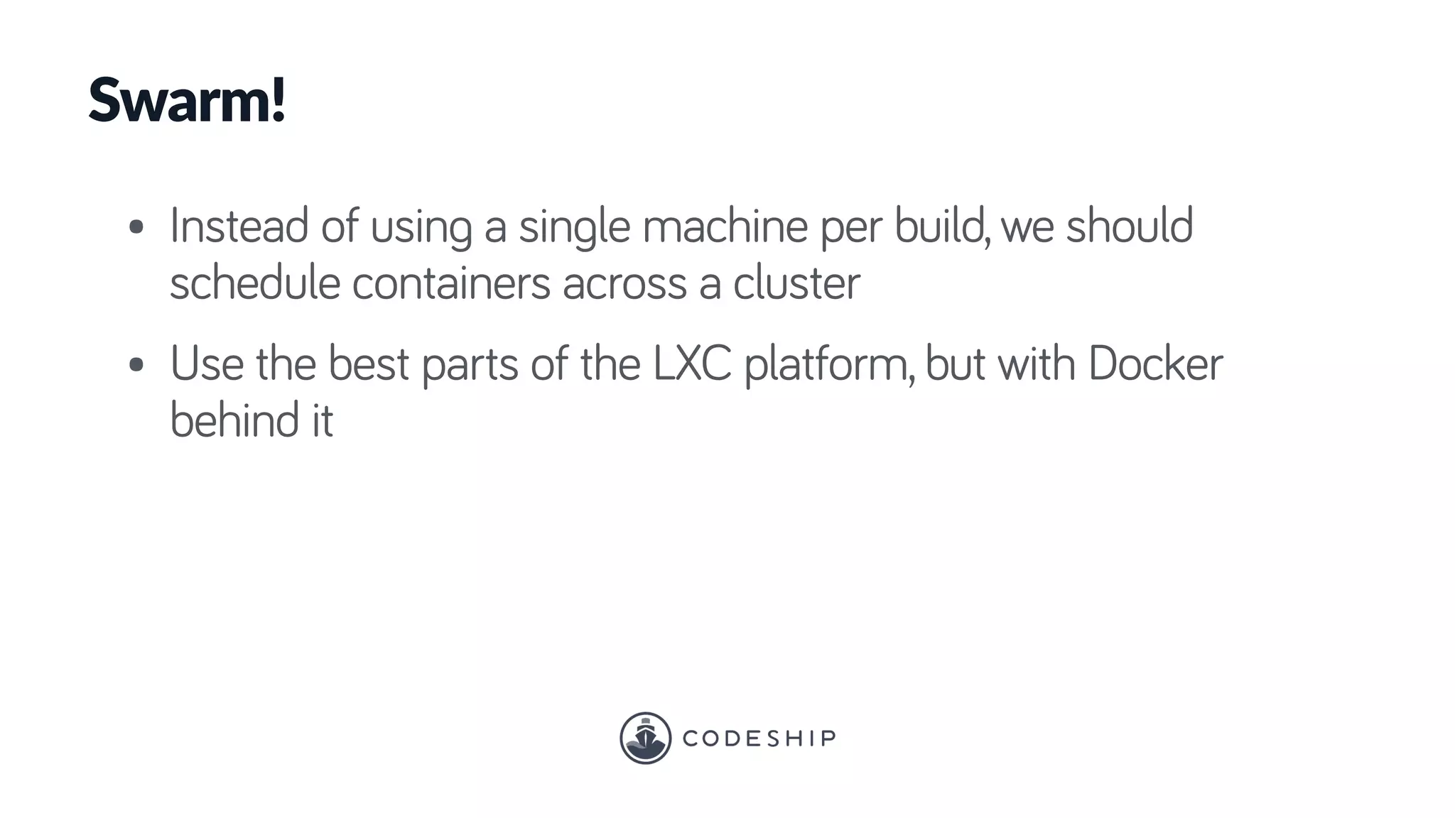 Swarm!
• Instead of using a single machine per build, we should
schedule containers across a cluster
• Use the best parts of the LXC platform, but with Docker
behind it
 