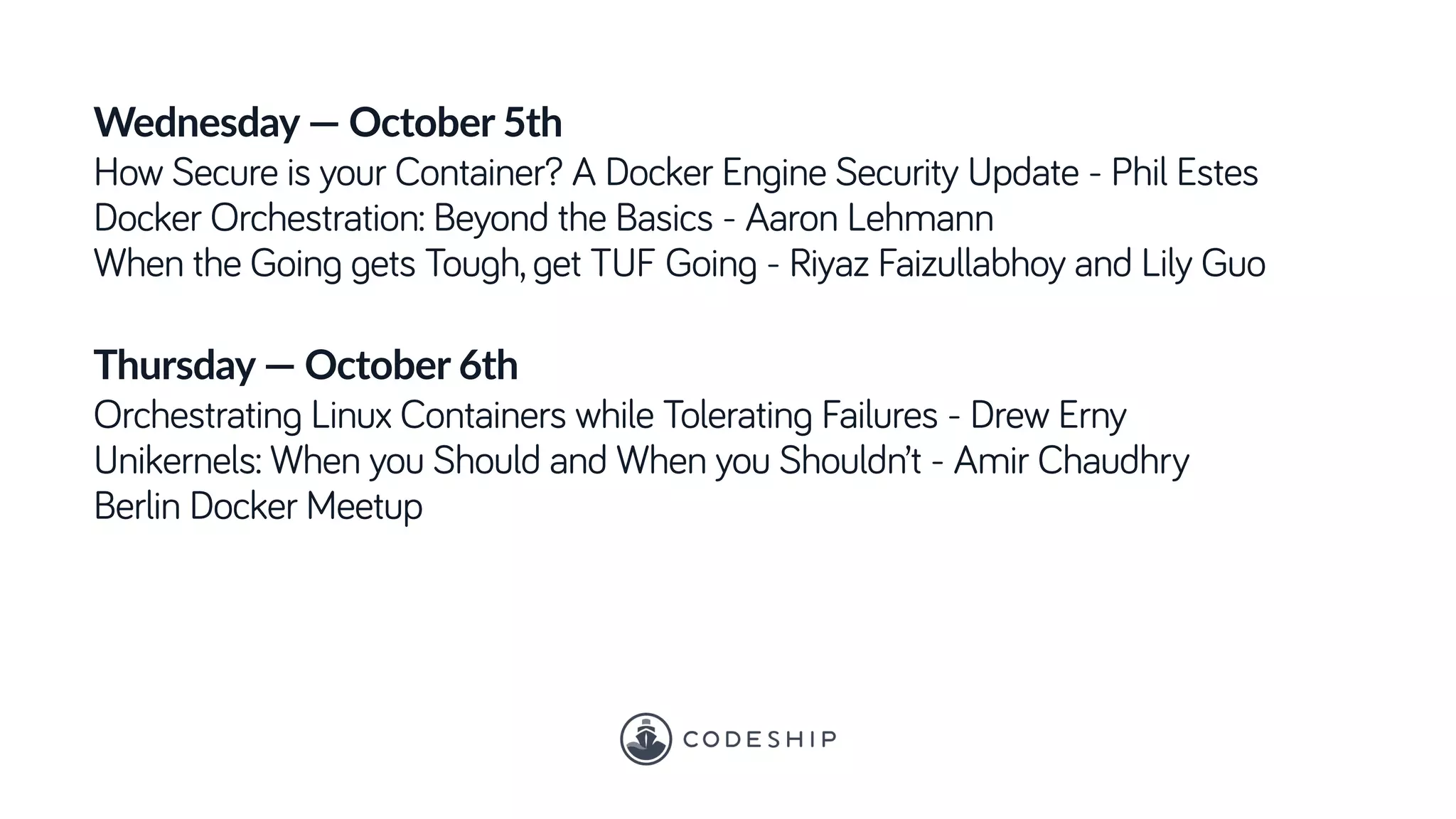 Wednesday — October 5th
How Secure is your Container? A Docker Engine Security Update - Phil Estes
Docker Orchestration: Beyond the Basics - Aaron Lehmann
When the Going gets Tough, get TUF Going - Riyaz Faizullabhoy and Lily Guo
Thursday — October 6th
Orchestrating Linux Containers while Tolerating Failures - Drew Erny
Unikernels: When you Should and When you Shouldn’t - Amir Chaudhry
Berlin Docker Meetup
 