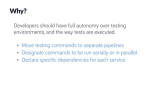 Developers should have full autonomy over testing
environments, and the way tests are executed.
• Move testing commands to separate pipelines
• Designate commands to be run serially or in parallel
• Declare specific dependencies for each service
Why?
 