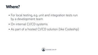 • For local testing, e.g. unit and integration tests run
by a development team
• On internal CI/CD systems
• As part of a hosted CI/CD solution (like Codeship)
Where?
 
