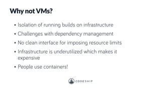 Why not VMs?
• Isolation of running builds on infrastructure
• Challenges with dependency management
• No clean interface for imposing resource limits
• Infrastructure is underutilized which makes it
expensive
• People use containers!
 