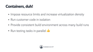 Containers, duh!
• Impose resource limits and increase virtualization density
• Run customer code in isolation
• Provide consistent build environment across many build runs
• Run testing tasks in parallel 👍
 