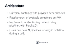 Architecture
• Universal container with provided dependencies
• Fixed amount of available containers per VM
• Implement parallel testing pattern using
pipelines with ParallelCI
• Users can have N pipelines running in isolation
during a build
 