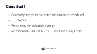 Good Stuff
• Extremely simple implementation (no extra scheduler)
• Just Works™
• Pretty okay virtualization density
• No allocation time for builds — slots are always open
 