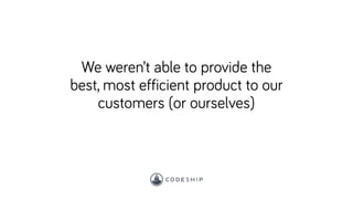 We weren’t able to provide the
best, most efficient product to our
customers (or ourselves)
 