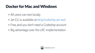 Docker for Mac and Windows
• All users can test locally
• Jet CLI is available at bit.ly/codeship-jet-tool
• Free, and you don’t need a Codeship account
• Big advantage over the LXC implementation
 