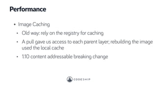 Performance
• Image Caching
• Old way: rely on the registry for caching
• A pull gave us access to each parent layer; rebuilding the image
used the local cache
• 1.10 content addressable breaking change
 