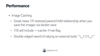 Performance
• Image Caching
• Great news: 1.11 restored parent/child relationship when you
save the images via docker save
• 1.13 will include --cache-from flag
• Double-edged sword of relying on external tools ¯_( )_/¯
 