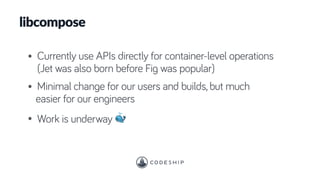 libcompose
• Currently use APIs directly for container-level operations
(Jet was also born before Fig was popular)
• Minimal change for our users and builds, but much
easier for our engineers
• Work is underway 🐳
 