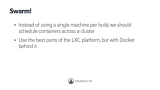 Swarm!
• Instead of using a single machine per build, we should
schedule containers across a cluster
• Use the best parts of the LXC platform, but with Docker
behind it
 